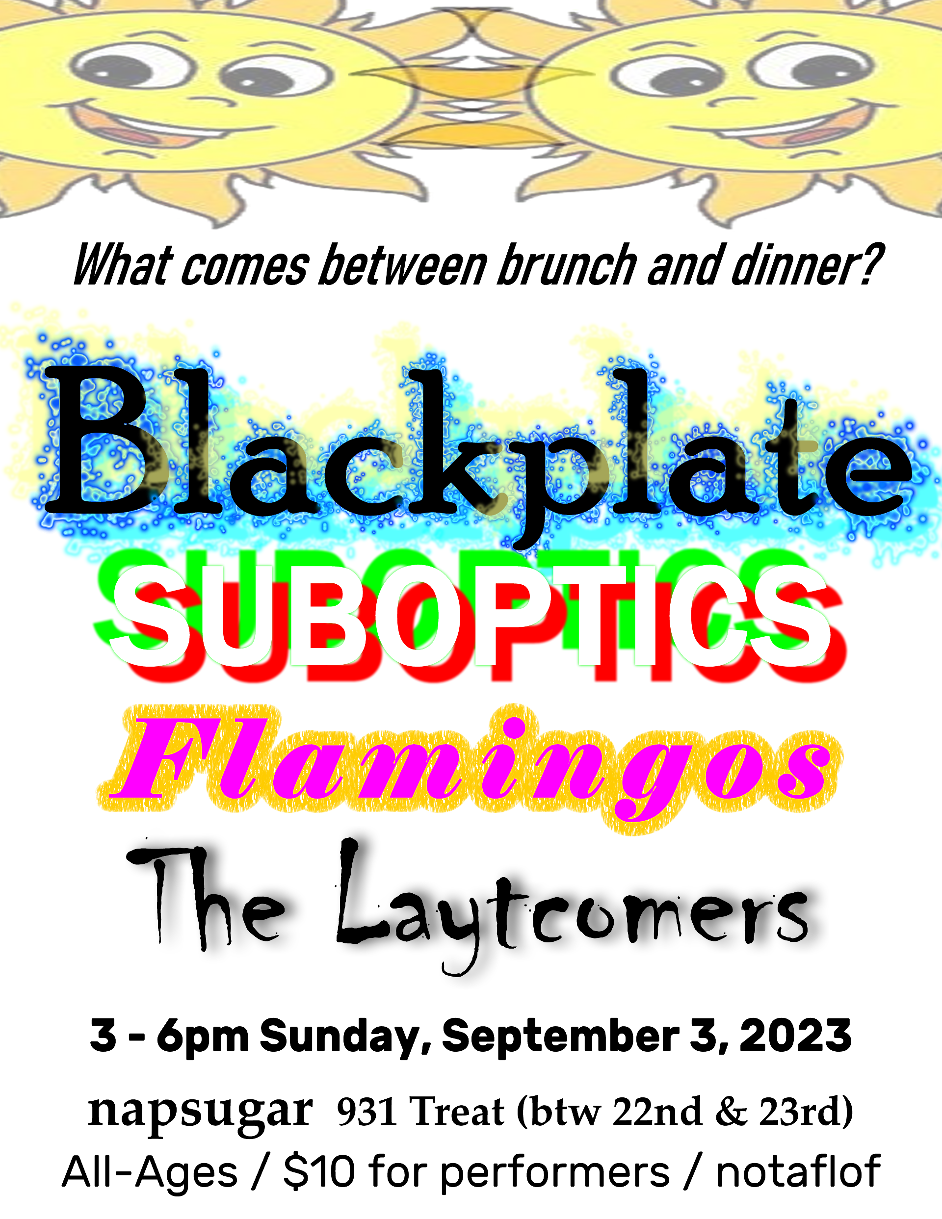 A flyer with white background in black text it asks the question - What comes between brunch and dinner? and colorful text lists the performer's names and 2 orange and yellow cartoon suns at the top. The text incorporated into the image is transcribed below